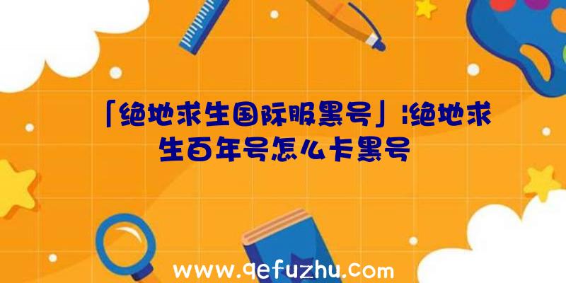 「绝地求生国际服黑号」|绝地求生百年号怎么卡黑号